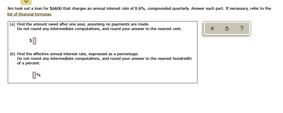 Jim took out a loan for 6600 that charges an annual interest rate of 8.6%, compounded quarterly. Answer each part. If necessary, refer to the list of financial formulas.
(a) Find the amount owed after one year, assuming no payments are made.
Do not round any intermediate computations, and round your answer to the nearest cent.
(b) Find the effective annual interest rate, expressed as a percentage.
Do not round any intermediate computations, and round your answer to the nearest hundredth of a percent.
%