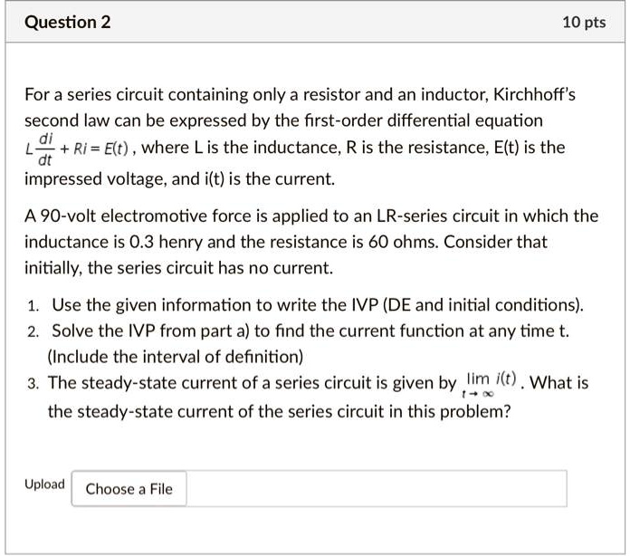 For a series circuit containing only a resistor and an inductor, Kirchhoff's second law can be expressed by the first-order differential equation L di/dt + Ri = E(t), where L is the inductance, R is the resistance, E(t) is the impressed voltage, and i(t) is the current. 

A 90-volt electromotive force is applied to an LR-series circuit in which the inductance is 0.3 henry and the resistance is 60 ohms. Consider that initially, the series circuit has no current. 

1. Use the given information to write the IVP (DE and initial conditions). 
2. Solve the IVP from part a) to find the current function at any time t. (Include the interval of definition)
3. The steady-state current of a series circuit is given by lim(t->inf) i(t). What is the steady-state current of the series circuit in this problem?