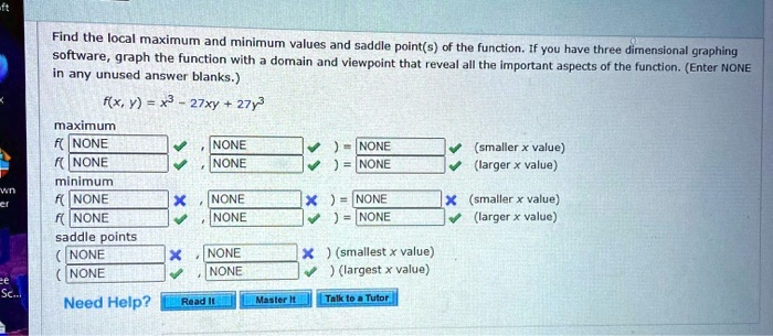 Find the local maximum and minimum values and saddle point(s) of the function. If you have three dimensional graphing software, graph the function with a domain and viewpoint that reveal all the important aspects of the function. (Enter NONE in any unused answer blanks.)
f(x, y) = x^3 - 27xy + 27y^3
maximum
f( NONE
f( NONE
minimum
f( NONE
f( NONE
saddle points
( NONE
( NONE
NONE
NONE
) = NONE
) = NONE
NONE
) = NONE
NONE
) = NONE
NONE
) (smallest x value)
NONE
) (largest x value)