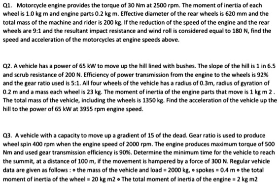 Q1. Motorcycle engine provides the torque of 30 Nm at 2500 rpm. The moment of inertia of each wheel is 1.0 kg m and engine parts 0.2 kg m. Effective diameter of the rear wheels is 620 mm and the total mass of the machine and rider is 200 kg. If the reduction of the speed of the engine and the rear wheels are 9:1 and the resultant impact resistance and wind roll is considered equal to 180 N, find the speed and acceleration of the motorcycles at engine speeds above.

Q2. A vehicle has a power of 65 kW to move up the hill lined with bushes. The slope of the hill is 1 in 6.5 and scrub resistance of 200 N. Efficiency of power transmission from the engine to the wheels is 92% and the gear ratio used is 5:1. All four wheels of the vehicle has a radius of 0.3m, radius of gyration of 0.2 m and a mass each wheel is 23 kg. The moment of inertia of the engine parts that move is 1 kg m 2 . The total mass of the vehicle, including the wheels is 1350 kg. Find the acceleration of the vehicle up the hill to the power of 65 kW at 3955 rpm engine speed.

Q3. A vehicle with a capacity to move up a gradient of 15 of the dead. Gear ratio is used to produce wheel spin 400 rpm when the engine speed of 2000 rpm. The engine produces maximum torque of 500 Nm and used gear transmission efficiency is 90%. Determine the minimum time for the vehicle to reach the summit, at a distance of 100 m, if the movement is hampered by a force of 300 N. Regular vehicle data are given as follows : • the mass of the vehicle and load = 2000 kg, • spokes = 0.4 m • the total moment of inertia of the wheel = 20 kg m2 • The total moment of inertia of the engine = 2 kg m2