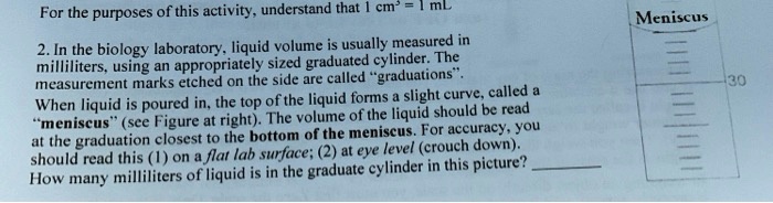 For the purposes of this activity, understand that 1 cm³ = 1 mL
2. In the biology laboratory, liquid volume is usually measured in
milliliters, using an appropriately sized graduated cylinder. The
measurement marks etched on the side are called "graduations".
When liquid is poured in, the top of the liquid forms a slight curve, called a
"meniscus" (see Figure at right). The volume of the liquid should be read
at the graduation closest to the bottom of the meniscus. For accuracy, you
should read this (1) on a flat lab surface; (2) at eye level (crouch down).
How many milliliters of liquid is in the graduate cylinder in this picture?