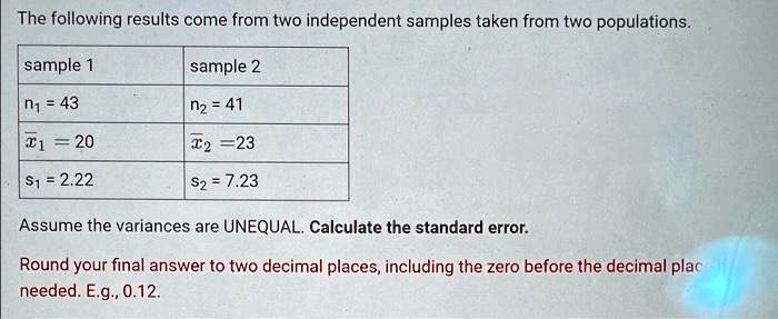 The following results come from two independent samples taken from two populations.
sample 1
n? = 43
x̅1 = 20
s1 = 2.22
sample 2
n? = 41
x̅2 = 23
s2 = 7.23
Assume the variances are UNEQUAL. Calculate the standard error.
Round your final answer to two decimal places, including the zero before the decimal place
needed. E.g., 0.12.