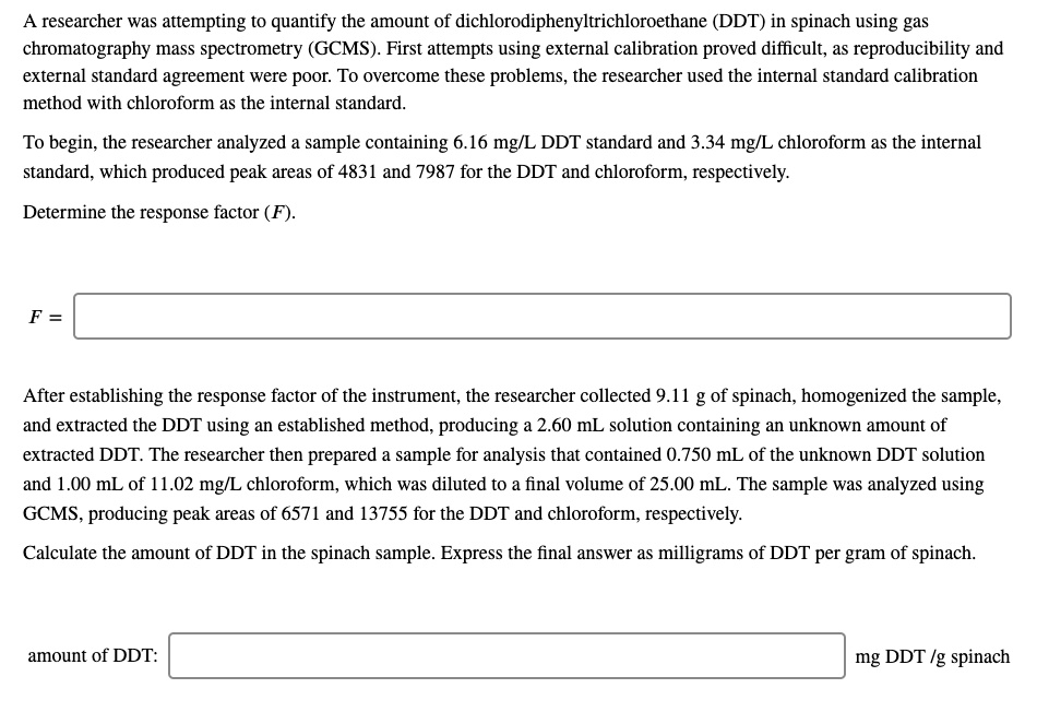 A researcher was attempting to quantify the amount of dichlorodiphenyltrichloroethane (DDT) in spinach using gas
chromatography mass spectrometry (GCMS). First attempts using external calibration proved difficult, as reproducibility and
external standard agreement were poor. To overcome these problems, the researcher used the internal standard calibration
method with chloroform as the internal standard.
To begin, the researcher analyzed a sample containing 6.16 mg/L DDT standard and 3.34 mg/L chloroform as the internal
standard, which produced peak areas of 4831 and 7987 for the DDT and chloroform, respectively.
Determine the response factor (F).
F =
After establishing the response factor of the instrument, the researcher collected 9.11 g of spinach, homogenized the sample,
and extracted the DDT using an established method, producing a 2.60 mL solution containing an unknown amount of
extracted DDT. The researcher then prepared a sample for analysis that contained 0.750 mL of the unknown DDT solution
and 1.00 mL of 11.02 mg/L chloroform, which was diluted to a final volume of 25.00 mL. The sample was analyzed using
GCMS, producing peak areas of 6571 and 13755 for the DDT and chloroform, respectively.
Calculate the amount of DDT in the spinach sample. Express the final answer as milligrams of DDT per gram of spinach.
amount of DDT:
mg DDT /g spinach