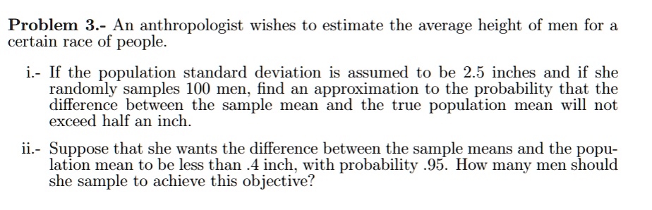 Problem 3.- An anthropologist wishes to estimate the average height of men for a certain race of people.

i.- If the population standard deviation is assumed to be 2.5 inches and if she randomly samples 100 men, find an approximation to the probability that the difference between the sample mean and the true population mean will not exceed half an inch.

ii.- Suppose that she wants the difference between the sample means and the popu- lation mean to be less than .4 inch, with probability .95. How many men should she sample to achieve this objective?