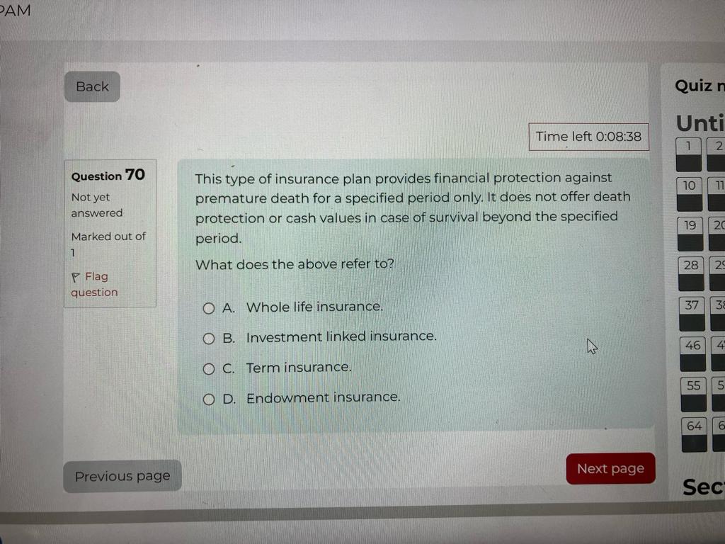 This type of insurance plan provides financial protection against premature death for a specified period only. It does not offer death protection or cash values in case of survival beyond the specified period.

What does the above refer to?

A. Whole life insurance.
B. Investment linked insurance.
C. Term insurance.
D. Endowment insurance.