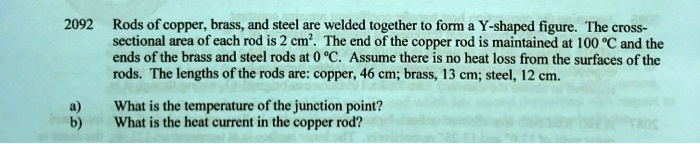 Rods of copper, brass, and steel are welded together to form a Y-shaped figure. The cross-sectional area of each rod is 2 cm². The end of the copper rod is maintained at 100 °C and the ends of the brass and steel rods at 0 °C. Assume there is no heat loss from the surfaces of the rods. The lengths of the rods are: copper, 46 cm; brass, 13 cm; steel, 12 cm.
a) What is the temperature of the junction point?
b) What is the heat current in the copper rod?