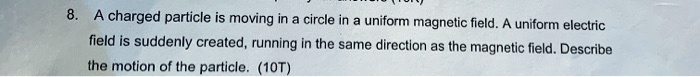 8. A charged particle is moving in a circle in a uniform magnetic field. A uniform electric field is suddenly created, running in the same direction as the magnetic field. Describe the motion of the particle.