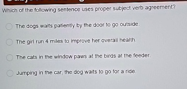 Which of the following sentence uses proper subject verb agreement?
The dogs waits patiently by the door to go outside.
The girl run 4 miles to Improve her overall health.
The cats in the window paws at the birds at the feeder.
Jumping in the car, the dog waits to go for a ride.