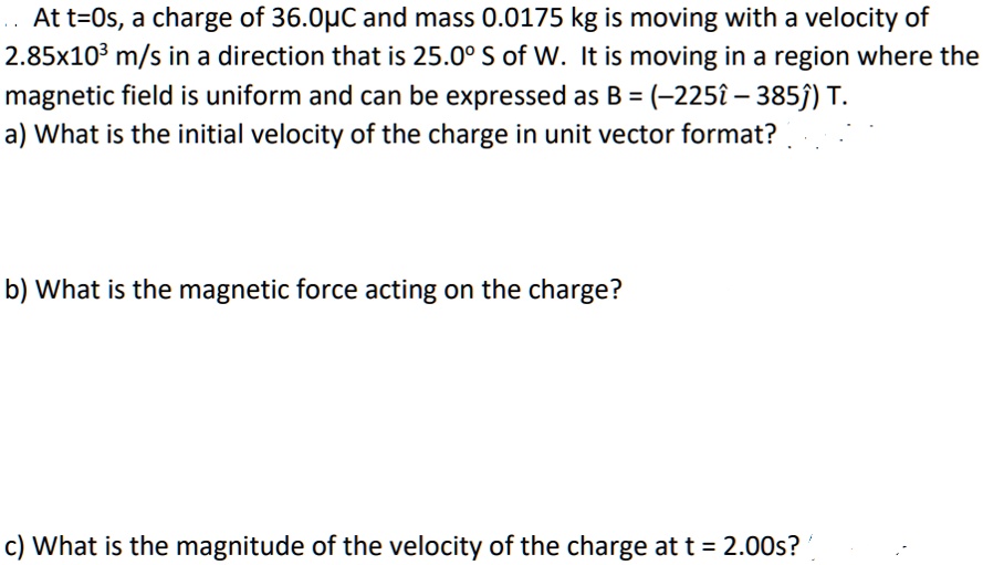 At t=0s, a charge of 36.0?? and mass 0.0175 kg is moving with a velocity of 2.85x10^3 m/s in a direction that is 25.0° S of W. It is moving in a region where the magnetic field is uniform and can be expressed as B = (-225î – 385?) T.
a) What is the initial velocity of the charge in unit vector format?
b) What is the magnetic force acting on the charge?
c) What is the magnitude of the velocity of the charge at t = 2.00s?