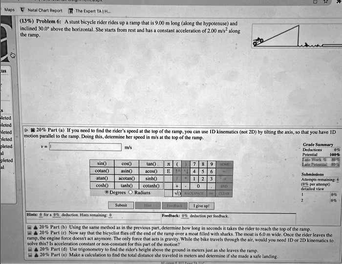 (13%) Problem 6: A stunt bicycle rider rides up a ramp that is 9.00 m long (along the hypotenuse) and inclined 30.0° above the horizontal. She starts from rest and has a constant acceleration of 2.00 m/s² along the ramp.

20% Part (a) If you need to find the rider's speed at the top of the ramp, you can use 1D kinematics (not 2D) by tilting the axis, so that you have 1D motion parallel to the ramp. Doing this, determine her speed in m/s at the top of the ramp.
v =  m/s

20% Part (b) Using the same method as in the previous part, determine how long in seconds it takes the rider to reach the top of the ramp.

20% Part (c) Now say that the bicyclist flies off the end of the ramp over a moat filled with sharks. The moat is 6.0 m wide. Once the rider leaves the ramp, the engine force doesn't act anymore. The only force that acts is gravity. While the bike travels through the air, would you need 1D or 2D kinematics to solve this? Is acceleration constant or non-constant for this part of the motion?

20% Part (d) Use trigonometry to find the rider's height above the ground in meters just as she leaves the ramp.

20% Part (e) Make a calculation to find the total distance she traveled in meters and determine if she made a safe landing.