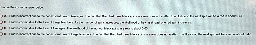 Choose the correct answer below
A. Brad is incorrect due to the nonexistent Law of Averages. The fact that Brad had three black spins in a row does not matter. The likelihood the next spin will be a red is about 0.47.
B. Brad is correct due to the Law of Large Numbers. As the number of spins increases, the likelihood of having at least one red spin increases
C. Brad is correct due to the Law of Averages The likelihood of having four black spins in a row is about 0.05
D. Brad is incorrect due to the nonexistent Law of Large Numbers. The fact that Brad had three black spins in a row does not matter. The likelihood the next spin will be a red is about 0.47.