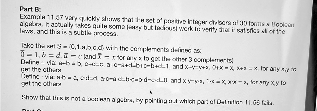Part B:
Example 11.57 very quickly shows that the set of positive integer divisors of 30 forms a Boolean
algebra. It actually takes quite some (easy but tedious) work to verify that it satisfies all of the
laws, and this is a subtle process.
Take the set S = {0,1,a,b,c,d} with the complements defined as:
0̅ = 1, b̅ = d, a̅ = c (and x̅ = x for any x to get the other 3 complements)
Define + via: a+b = b, c+d=c, a+c=a+d=b+c=b+d=1, and x+y=y+x, 0+x = x, x+x = x, for any x,y to
get the others
Define ·via: a· b = a, c· d=d, a· c=a· d=b· c=b· d=c· d=0, and x· y=y· x, 1· x = x, x· x = x, for any x,y to
get the others
Show that this is not a boolean algebra, by pointing out which part of Definition 11.56 fails.