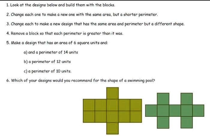 1. Look at the designs below and build them with the blocks.
2. Change each one to make a new one with the same area, but a shorter perimeter.
3. Change each to make a new design that has the same area and perimeter but a different shape.
4. Remove a block so that each perimeter is greater than it was.
5. Make a design that has an area of 6 square units and:
a) and a perimeter of 14 units
b) a perimeter of 12 units
c) a perimeter of 10 units.
6. Which of your designs would you recommend for the shape of a swimming pool?