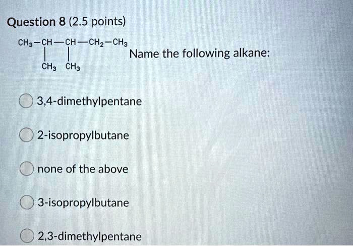 Question 8 (2.5 points)
CH3-CH-CH-CH2-CH3 Name the following alkane:
| |
CH3 CH3
3,4-dimethylpentane
2-isopropylbutane
none of the above
3-isopropylbutane
2,3-dimethylpentane