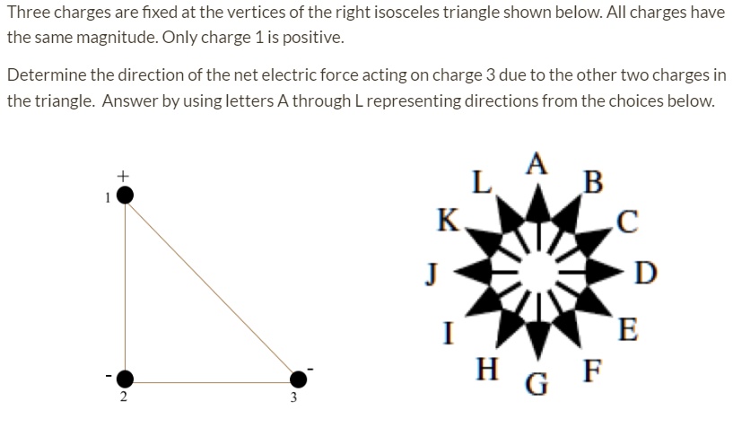 Three charges are fixed at the vertices of the right isosceles triangle shown below. All charges have the same magnitude. Only charge 1 is positive.
Determine the direction of the net electric force acting on charge 3 due to the other two charges in the triangle. Answer by using letters A through L representing directions from the choices below.