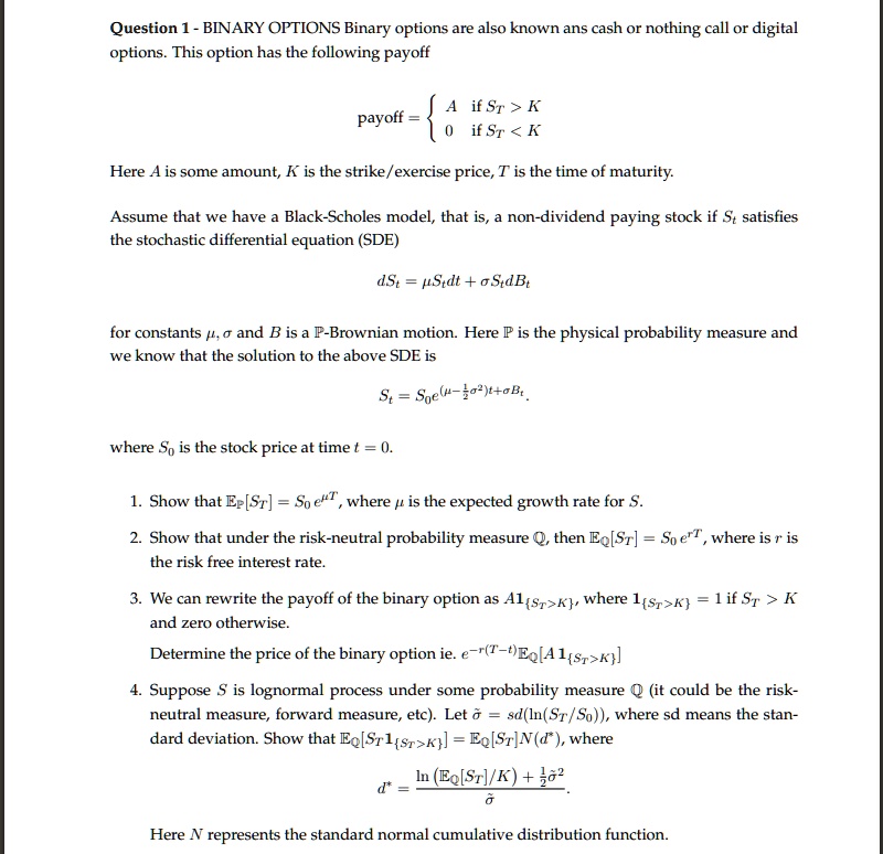 Question 1 - BINARY OPTIONS Binary options are also known ans cash or nothing call or digital options. This option has the following payoff
payoff =  A if ST > K
           0 if ST < K
Here A is some amount, K is the strike/exercise price, T is the time of maturity.
Assume that we have a Black-Scholes model, that is, a non-dividend paying stock if St satisfies the stochastic differential equation (SDE)
dSt = ?Stdt + ?StdBt
for constants ?, ? and B is a ?-Brownian motion. Here ? is the physical probability measure and we know that the solution to the above SDE is
St = S0e^(?-1/2?²)t+?Bt
where S0 is the stock price at time t = 0.
1. Show that ??[ST] = S0e??, where ? is the expected growth rate for S.
2. Show that under the risk-neutral probability measure ?, then ??[ST] = S0e??, where r is the risk free interest rate.
3. We can rewrite the payoff of the binary option as A?ST>K, where ?ST>K = 1 if ST > K and zero otherwise.
Determine the price of the binary option ie. e?????????[A?ST>K]
4. Suppose S is lognormal process under some probability measure ? (it could be the risk-neutral measure, forward measure, etc). Let ?? = sd(ln(ST/S0)), where sd means the standard deviation. Show that ??[ST?ST>K] = ??[ST]N(d*), where
d* = (ln(??[ST]/K) + 1/2??²) / ??
Here N represents the standard normal cumulative distribution function.