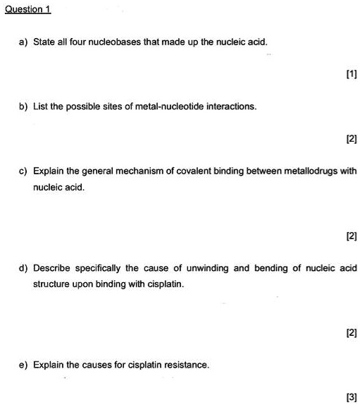 Question 1
a) State all four nucleobases that made up the nucleic acid.
[1]
b) List the possible sites of metal-nucleotide interactions.
[2]
c) Explain the general mechanism of covalent binding between metallodrugs with
nucleic acid.
[2]
d) Describe specifically the cause of unwinding and bending of nucleic acid
structure upon binding with cisplatin.
[2]
e) Explain the causes for cisplatin resistance.
[3]