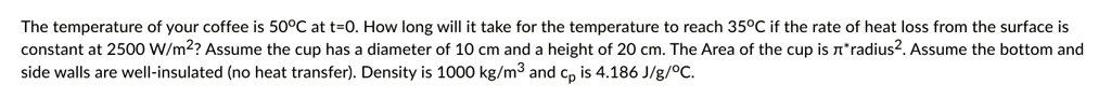 The temperature of your coffee is 50°C at t=0. How long will it take for the temperature to reach 35°C if the rate of heat loss from the surface is constant at 2500 W/m²? Assume the cup has a diameter of 10 cm and a height of 20 cm. The Area of the cup is π× radius^2. Assume the bottom and side walls are well-insulated (no heat transfer). Density is 1000 kg/m³ and cp is 4.186 J/g/°C.