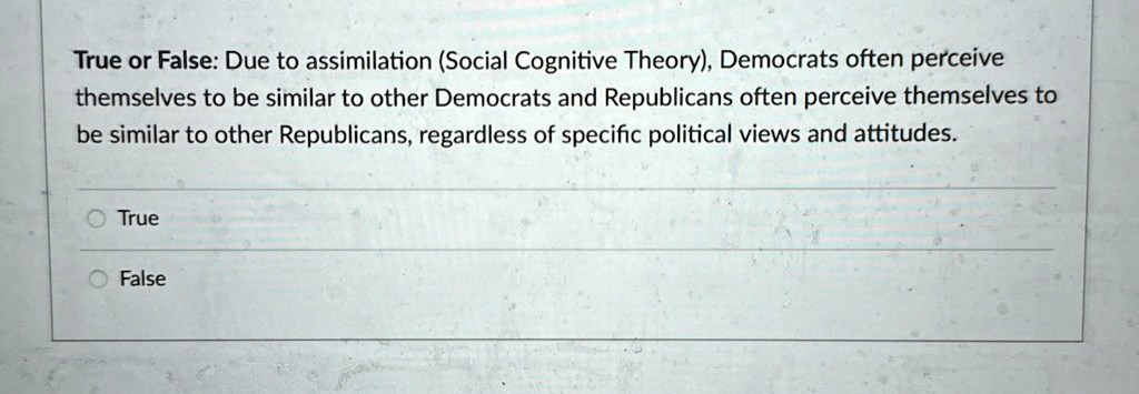True or False: Due to assimilation (Social Cognitive Theory), Democrats often perceive themselves to be similar to other Democrats and Republicans often perceive themselves to be similar to other Republicans, regardless of specific political views and attitudes.
True
False