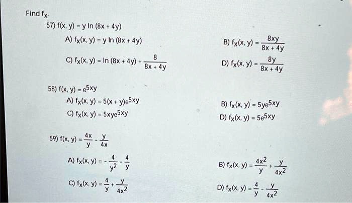Find fx.
57) f(x, y) = y ln(8x + 4y)
A) fx(x, y) = y ln(8x + 4y)
B) fx(x, y) = frac8xy8x + 4y
C) fx(x, y) = ln(8x + 4y) + frac88x + 4y
D) fx(x, y) = frac8y8x + 4y
58) f(x, y) = e^5xy
A) fx(x, y) = 5(x + y)e^5xy
B) fx(x, y) = 5ye^5xy
C) fx(x, y) = 5xye^5xy
D) fx(x, y) = 5e^5xy
59) f(x, y) = frac4xy - fracy4x
A) fx(x, y) = -frac4y^2 - frac4y
B) fx(x, y) = frac4x^2y + fracy4x^2
C) fx(x, y) = frac4y + fracy4x^2
D) fx(x, y) = frac4y - fracy4x^2