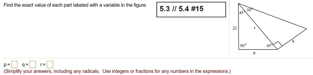 Find the exact value of each part labeled with a variable in the figure. 21 45 30 r 90 p 45 q p = q = r = (Simplify your answers, including any radicals. Use integers or fractions for any numbers in the expressions.)