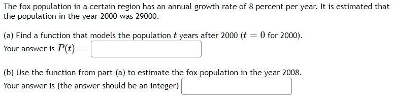 The fox population in a certain region has an annual growth rate of 8 percent per year. It is estimated that the population in the year 2000 was 29000.
(a) Find a function that models the population t years after 2000 (t = 0 for 2000).
Your answer is P(t) =
(b) Use the function from part (a) to estimate the fox population in the year 2008.
Your answer is (the answer should be an integer)
