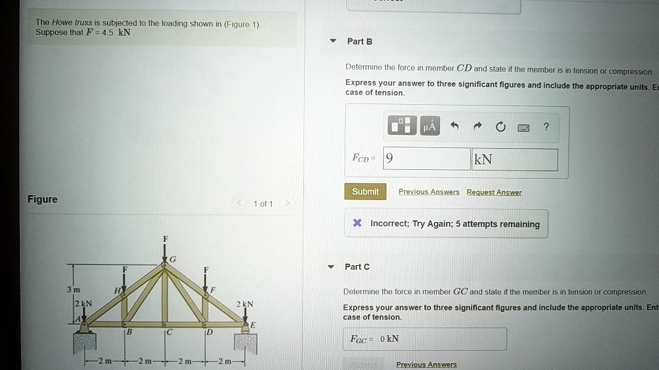The Howe truss is subjected to the loading shown in (Figure 1). Suppose that F = 4.5 kN.

Figure
3 m
2 kN
A
H
F
B
G
F
C
D
F
F
E
2 kN
2 m
2 m
2 m
2 m

Part B
Determine the force in member CD and state if the member is in tension or compression.
Express your answer to three significant figures and include the appropriate units. Enter a positive value in case of tension.

FCD = 9 kN

Part C
Determine the force in member GC and state if the member is in tension or compression.
Express your answer to three significant figures and include the appropriate units. Enter a positive value in case of tension.

FGC = 0 kN
