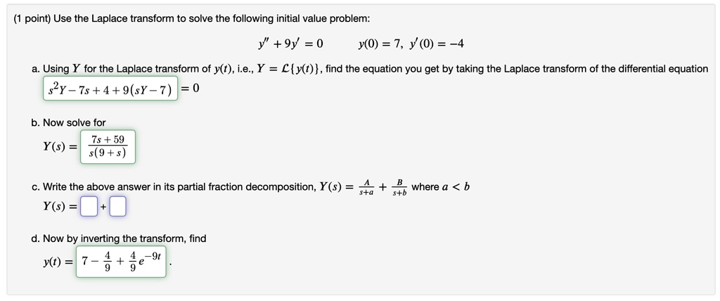 Use the Laplace transform to solve the following initial value problem:
y” + 9y' = 0 y(0) = 7, y'(0) = -4
a. Using Y for the Laplace transform of y(t), i.e., Y = Ly(t), find the equation you get by taking the Laplace transform of the differential equation
s^2Y - 7s + 4 + 9(sY - 7) = 0
b. Now solve for
Y(s) = (7s + 59)/(s(9 + s))
c. Write the above answer in its partial fraction decomposition, Y(s) = A/(s+a) + B/(s+b) where a < b
Y(s) = [ ] + [ ]
d. Now by inverting the transform, find
y(t) = 7 - 4/9 + 4/9e^-9t