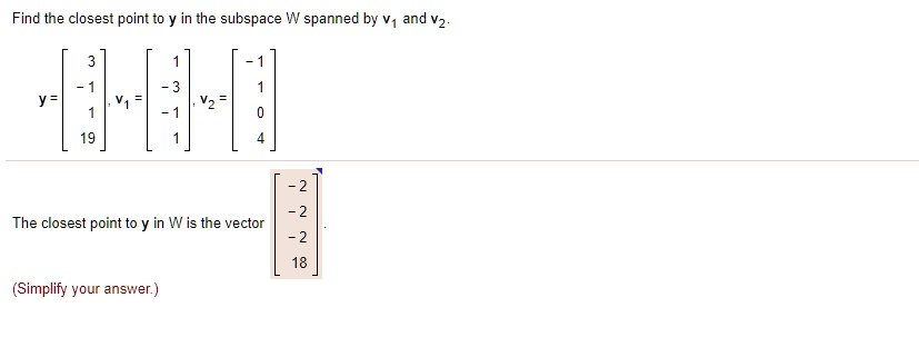 Find the closest point to y in the subspace W spanned by v1 and v2.
y = [3, -1, 1, 19], v1 = [1, -3, -1, 1], v2 = [-1, 1, 0, 4]
The closest point to y in W is the vector [-2, -2, -2, 18].
(Simplify your answer.)