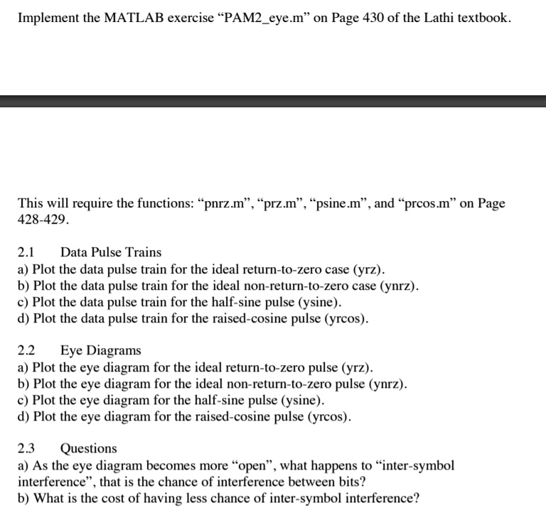 Implement the MATLAB exercise "PAM2eye.m" on Page 430 of the Lathi textbook.
This will require the functions: "pnrz.m", "prz.m", "psine.m", and "prcos.m" on Page
428-429.
2.1
Data Pulse Trains
a) Plot the data pulse train for the ideal return-to-zero case (yrz).
b) Plot the data pulse train for the ideal non-return-to-zero case (ynrz).
c) Plot the data pulse train for the half-sine pulse (ysine).
d) Plot the data pulse train for the raised-cosine pulse (yrcos).
2.2
Eye Diagrams
a) Plot the eye diagram for the ideal return-to-zero pulse (yrz).
b) Plot the eye diagram for the ideal non-return-to-zero pulse (ynrz).
c) Plot the eye diagram for the half-sine pulse (ysine).
d) Plot the eye diagram for the raised-cosine pulse (yrcos).
2.3
Questions
a) As the eye diagram becomes more "open", what happens to "inter-symbol
interference", that is the chance of interference between bits?
b) What is the cost of having less chance of inter-symbol interference?