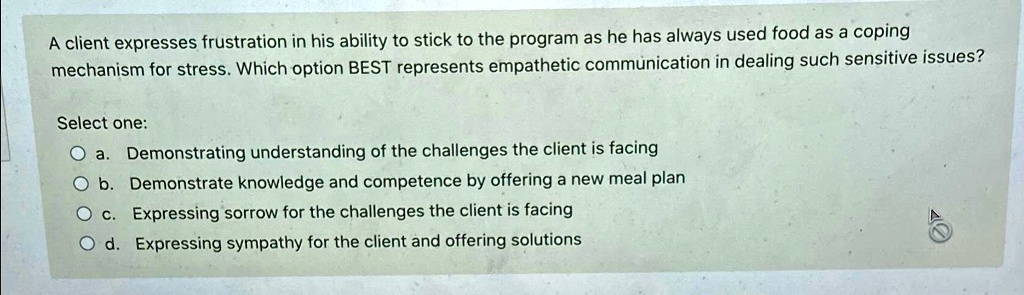 A client expresses frustration in his ability to stick to the program as he has always used food as a coping
mechanism for stress. Which option BEST represents empathetic communication in dealing such sensitive issues?
Select one:
a. Demonstrating understanding of the challenges the client is facing
b. Demonstrate knowledge and competence by offering a new meal plan
c. Expressing sorrow for the challenges the client is facing
d. Expressing sympathy for the client and offering solutions
