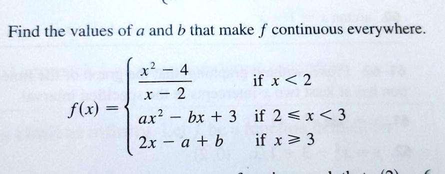 Find the values of a and b that make f continuous everywhere.f(x) = egincases fracx^2 - 4x - 2    	extif  x < 2 ax^2 - bx + 3     	extif  2 le x < 3 2x - a + b     	extif  x ge 3 endcases