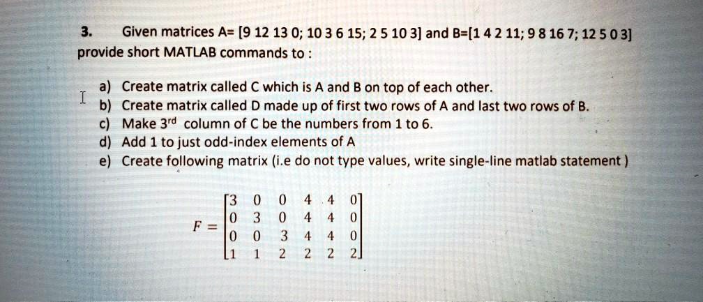 3. Given matrices A= [9 12 13 0; 10 3 6 15; 2 5 10 3] and B=[1 4 2 11; 9 8 16 7; 12 5 0 3] provide short MATLAB commands to :

a) Create matrix called C which is A and B on top of each other.
b) Create matrix called D made up of first two rows of A and last two rows of B.
c) Make 3rd column of C be the numbers from 1 to 6.
d) Add 1 to just odd-index elements of A
e) Create following matrix (i.e do not type values, write single-line matlab statement )

F = [3 0 0 4 4 0; 0 3 0 4 4 0; 0 0 3 4 4 0; 1 1 2 2 2 2]