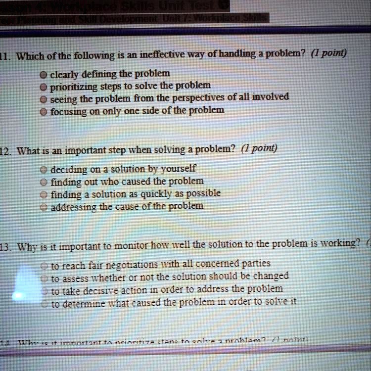 11. Which of the following is an ineffective way of handling a problem? (1 point)
clearly defining the problem
prioritizing steps to solve the problem
seeing the problem from the perspectives of all involved
focusing on only one side of the problem
12. What is an important step when solving a problem? (1 point)
deciding on a solution by yourself
finding out who caused the problem
finding a solution as quickly as possible
addressing the cause of the problem
13. Why is it important to monitor how well the solution to the problem is working? (1 point)
to reach fair negotiations with all concerned parties
to assess whether or not the solution should be changed
to take decisive action in order to address the problem
to determine what caused the problem in order to solve it
14. Why is it important to prioritize steps to solve a problem? (1 point)