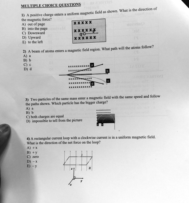 MULTIPLE CHOICE QUESTIONS
1) A positive charge enters a uniform magnetic field as shown. What is the direction of
the magnetic force?
A) out of page
B) into the page
C) Downward
D) Upward
E) to the left
2) A beam of atoms enters a magnetic field region. What path will the atoms follow?
A) a
B) b
C) c
D) d
3) Two particles of the same mass enter a magnetic field with the same speed and follow
the paths shown. Which particle has the bigger charge?
A) a
B) b
C) both charges are equal
D) impossible to tell from the picture
4) A rectangular current loop with a clockwise current is in a uniform magnetic field.
What is the direction of the net force on the loop?
A) + x
B) + y
C) zero
D) - x
E) - y