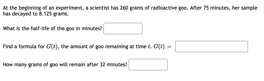 At the beginning of an experiment, a scientist has 260 grams of radioactive goo. After 75 minutes, her sample has decayed to 8.125 grams.

What is the half-life of the goo in minutes?

Find a formula for G(t), the amount of goo remaining at time t. G(t) =

How many grams of goo will remain after 32 minutes?