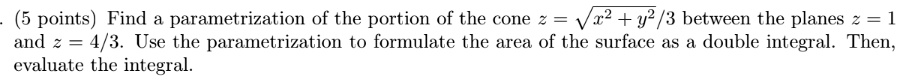 Find a parametrization of the portion of the cone z = sqrtx^2 + y^2/3 between the planes z = 1 and z = 4/3. Use the parametrization to formulate the area of the surface as a double integral. Then, evaluate the integral.
