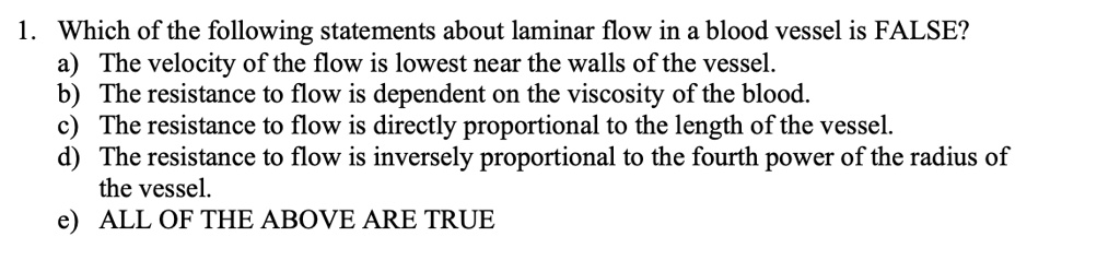 1. Which of the following statements about laminar flow in a blood vessel is FALSE?
a) The velocity of the flow is lowest near the walls of the vessel.
b) The resistance to flow is dependent on the viscosity of the blood.
c) The resistance to flow is directly proportional to the length of the vessel.
d) The resistance to flow is inversely proportional to the fourth power of the radius of
the vessel.
e) ALL OF THE ABOVE ARE TRUE