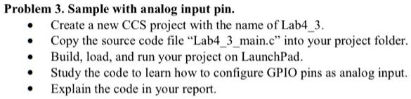 Problem 3. Sample with analog input pin.
• Create a new CCS project with the name of Lab43.
• Copy the source code file "Lab43main.c" into your project folder.
• Build, load, and run your project on LaunchPad.
• Study the code to learn how to configure GPIO pins as analog input.
• Explain the code in your report.