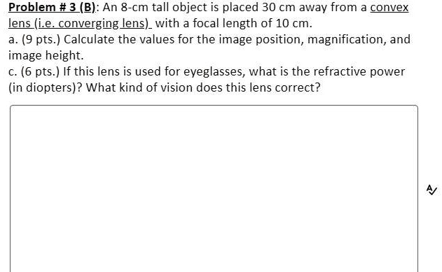 Problem # 3 (B): An 8-cm tall object is placed 30 cm away from a convex lens (i.e. converging lens) with a focal length of 10 cm.
a. (9 pts.) Calculate the values for the image position, magnification, and image height.
c. (6 pts.) If this lens is used for eyeglasses, what is the refractive power (in diopters)? What kind of vision does this lens correct?