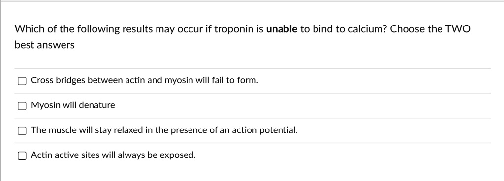 Which of the following results may occur if troponin is unable to bind to calcium? Choose the TWO
best answers
Cross bridges between actin and myosin will fail to form.
Myosin will denature
The muscle will stay relaxed in the presence of an action potential.
Actin active sites will always be exposed.