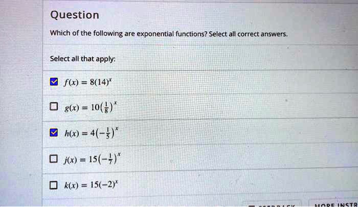 Question
Which of the following are exponential functions? Select all correct answers.
Select all that apply:
f(x) = 8(14)^x
g(x) = 10(1/8)^x
h(x) = 4(-1/5)^x
j(x) = 15(-1/7)^x
k(x) = 15(-2)^x