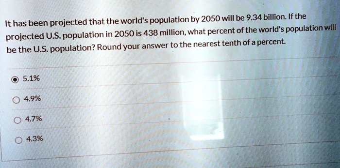 It has been projected that the world's population by 2050 will be 9.34 billion. If the projected U.S. population in 2050 is 438 million, what percent of the world's population will be the U.S. population? Round your answer to the nearest tenth of a percent.
5.1%
4.9%
4.7%
4.3%