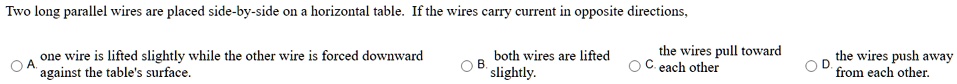 Two long parallel wires are placed side-by-side on a horizontal table. If the wires carry current in opposite directions, A. one wire is lifted slightly while the other wire is forced downward against the table's surface. B. both wires are lifted slightly. C. the wires pull toward each other D. the wires push away from each other.