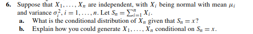 6. Suppose that ( X1, ldots, Xn ) are independent, with ( Xi ) being normal with mean ( mui ) and variance ( sigmai^2, i=1, ldots, n ). Let ( Sn=sumi=1^n Xi ).
a. What is the conditional distribution of ( Xn ) given that ( Sn=x ) ?
b. Explain how you could generate ( X1, ldots, Xn ) conditional on ( Sn=x ).