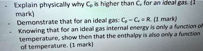 - Explain physically why Cp is higher than Cv for an ideal gas.
- Demonstrate that for an ideal gas: Cp - Cv = R.
- Knowing that for an ideal gas internal energy is only a function of temperature, show then that the enthalpy is also only a function of temperature.