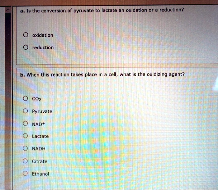 a. Is the conversion of pyruvate to lactate an oxidation or a reduction?

oxidation
reduction

b. When this reaction takes place in a cell, what is the oxidizing agent?

CO2
Pyruvate
NAD+
Lactate
NADH
Citrate
Ethanol