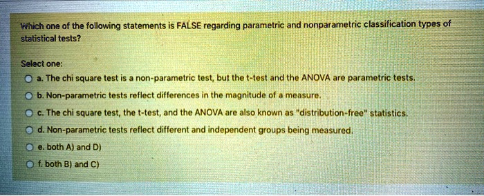 Which one of the following statements is FALSE regarding parametric and nonparametric classification types of statistical tests?

Select one:
a. The chi square test is a non-parametric test, but the t-test and the ANOVA are parametric tests.
b. Non-parametric tests reflect differences in the magnitude of a measure.
c. The chi square test, the t-test, and the ANOVA are also known as "distribution-free" statistics.
d. Non-parametric tests reflect different and independent groups being measured.
e. both A) and D)
f. both B) and C)