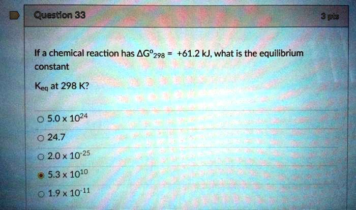 If a chemical reaction has ?G°298 = +61.2 kJ, what is the equilibrium constant Keq at 298 K?
5.0 x 10^24
24.7
2.0 x 10^-25
5.3 x 10^10
1.9 x 10^-11