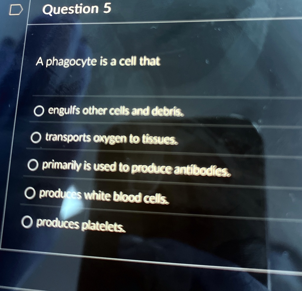 Question 5
A phagocyte is a cell that
O engulfs other cells and debris.
O transports oxygen to tissues.
O primarily is used to produce antibodies.
O produces white blood cells.
O produces platelets.